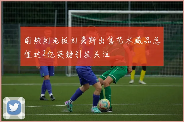 前热刺老板刘易斯出售艺术藏品总值达2亿英镑引发关注