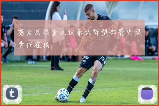 赛后反思金大仪承认阵型部署失误责任在我