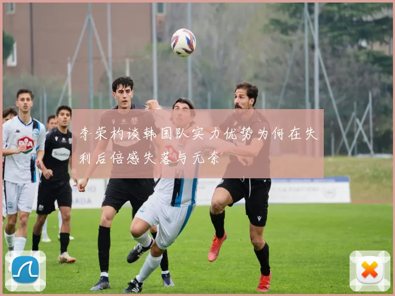 李荣杓谈韩国队实力优势为何在失利后倍感失落与无奈