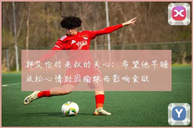 郭艾伦对老叔的关心：希望他早睡放松心情别因输球而影响食欲