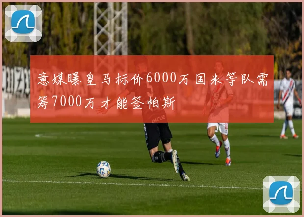意媒曝皇马标价6000万国米等队需筹7000万才能签帕斯
