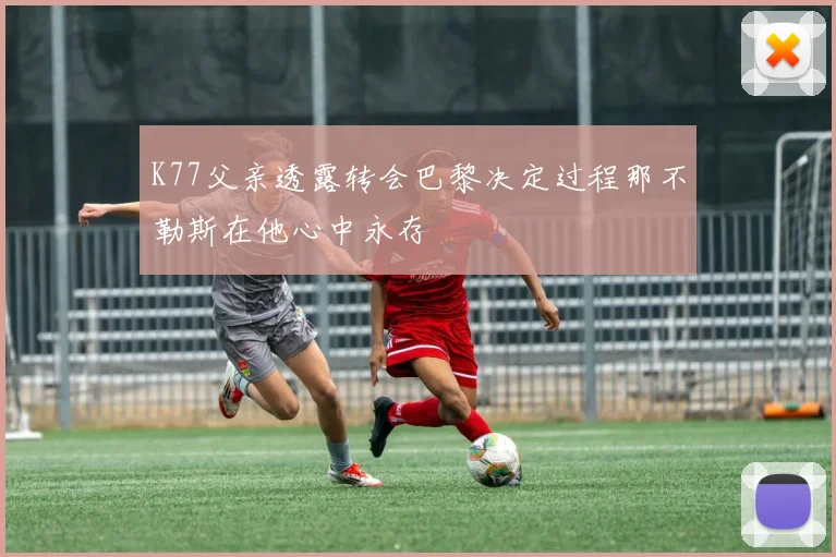 K77父亲透露转会巴黎决定过程那不勒斯在他心中永存