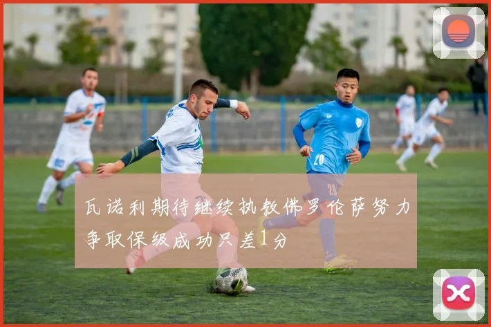 瓦诺利期待继续执教佛罗伦萨努力争取保级成功只差1分