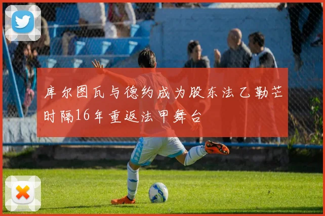 库尔图瓦与德约成为股东法乙勒芒时隔16年重返法甲舞台
