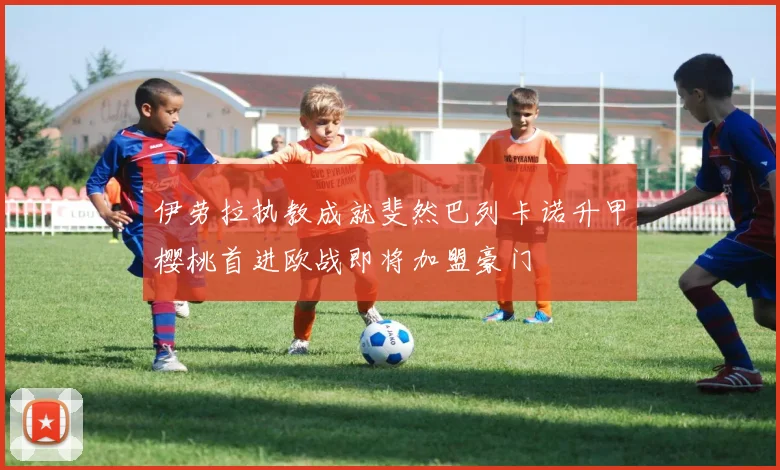 伊劳拉执教成就斐然巴列卡诺升甲樱桃首进欧战即将加盟豪门