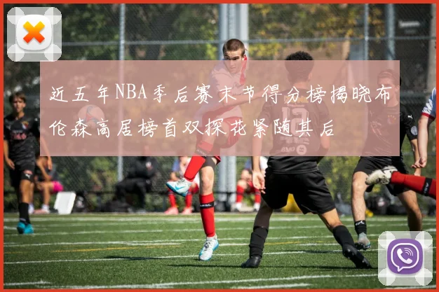 近五年NBA季后赛末节得分榜揭晓布伦森高居榜首双探花紧随其后