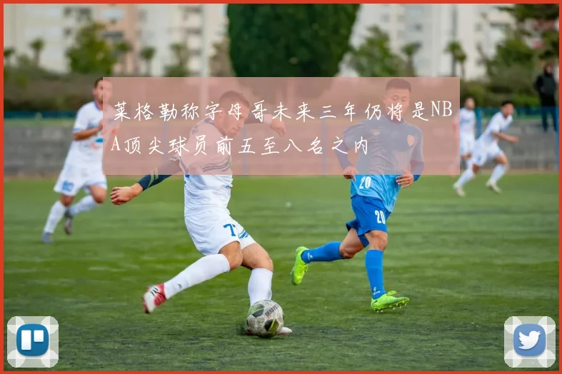莱格勒称字母哥未来三年仍将是NBA顶尖球员前五至八名之内