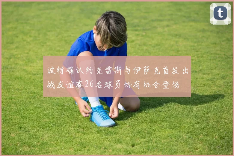 波特确认约克雷斯与伊萨克首发出战友谊赛26名球员均有机会登场