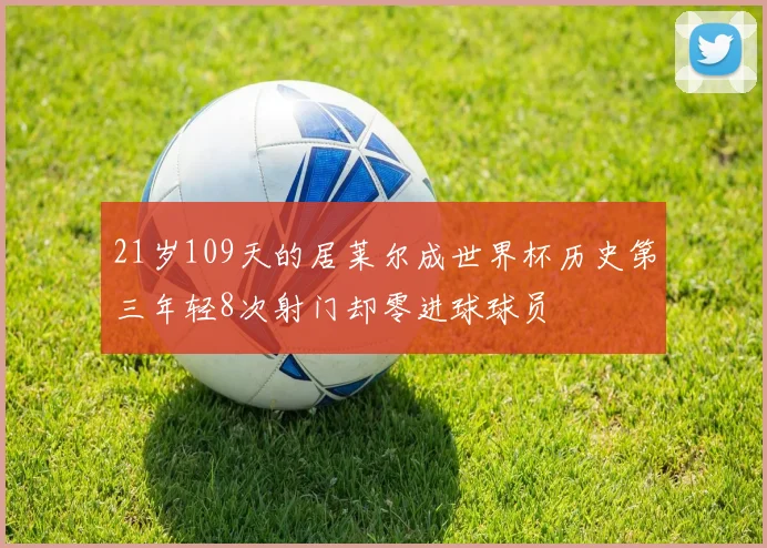 21岁109天的居莱尔成世界杯历史第三年轻8次射门却零进球球员