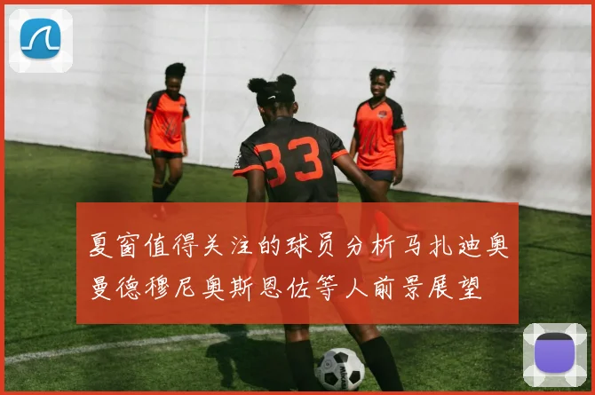 夏窗值得关注的球员分析马扎迪奥曼德穆尼奥斯恩佐等人前景展望