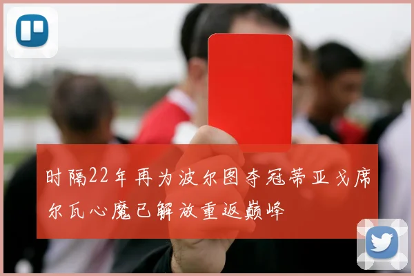 时隔22年再为波尔图夺冠蒂亚戈席尔瓦心魔已解放重返巅峰