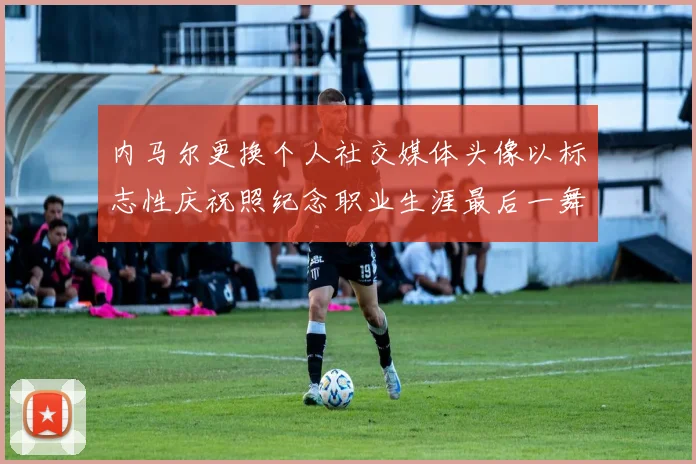 内马尔更换个人社交媒体头像以标志性庆祝照纪念职业生涯最后一舞