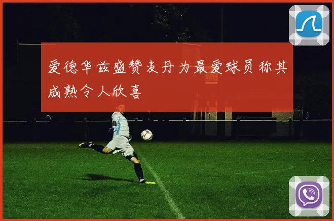 爱德华兹盛赞麦丹为最爱球员称其成熟令人欣喜