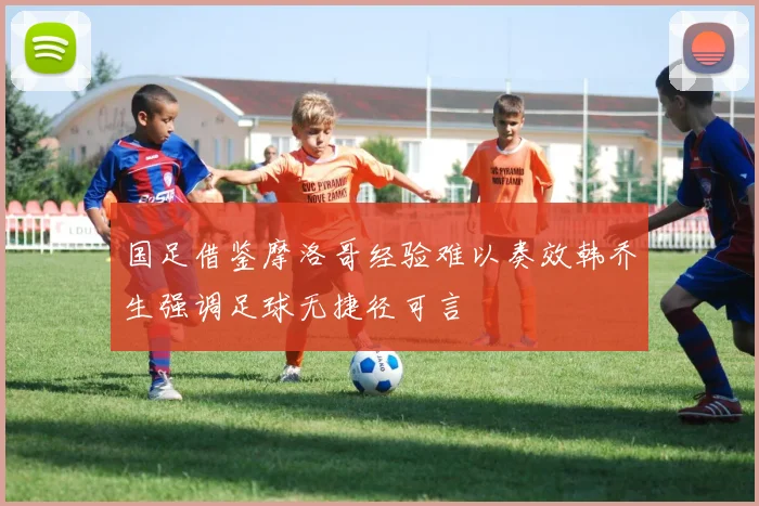 国足借鉴摩洛哥经验难以奏效韩乔生强调足球无捷径可言